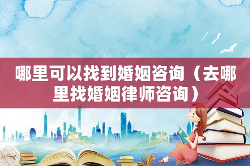 哪里可以找到婚姻咨詢（去哪里找婚姻律師咨詢）