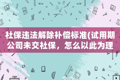 社保違法解除補償標準(試用期公司未交社保，怎么以此為理由離職并要求經(jīng)濟補償？)