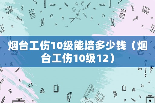 煙臺工傷10級能培多少錢（煙臺工傷10級12）