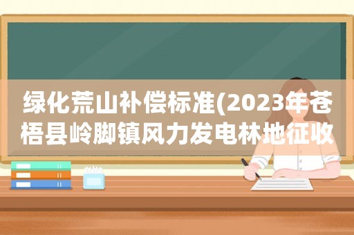 綠化荒山補償標準(2023年蒼梧縣嶺腳鎮風力發電林地征收補償標準？)