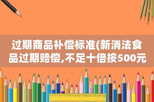 過期商品補(bǔ)償標(biāo)準(zhǔn)(新消法食品過期賠償,不足十倍按500元賠償是哪條)