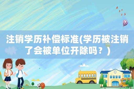注銷學歷補償標準(學歷被注銷了會被單位開除嗎？)