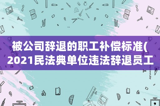 被公司辭退的職工補償標準(2021民法典單位違法辭退員工補償標準)