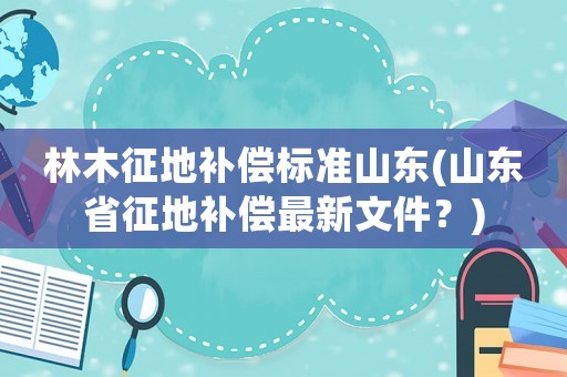 林木征地補償標(biāo)準山東(山東省征地補償最新文件？)