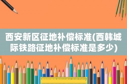 西安新區征地補償標準(西韓城際鐵路征地補償標準是多少)