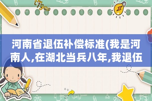 河南省退伍補償標準(我是河南人,在湖北當兵八年,我退伍后，有哪些錢,當兵安家費多少？)
