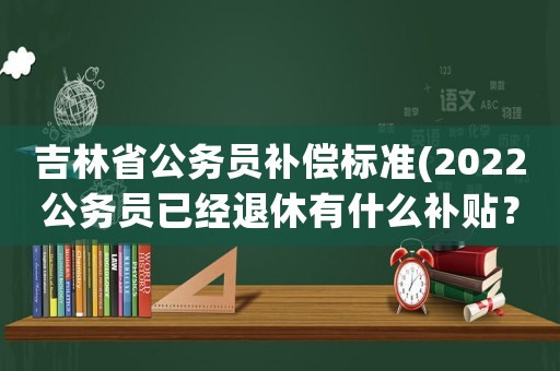 吉林省公務員補償標準(2022公務員已經退休有什么補貼？)
