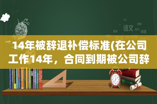 14年被辭退補(bǔ)償標(biāo)準(zhǔn)(在公司工作14年，合同到期被公司辭退，有補(bǔ)償嗎？該怎么做？)