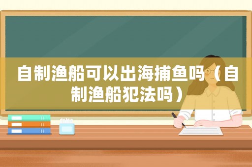 自制漁船可以出海捕魚嗎（自制漁船犯法嗎）