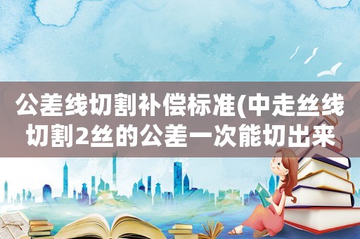 公差線切割補償標準(中走絲線切割2絲的公差一次能切出來不？)
