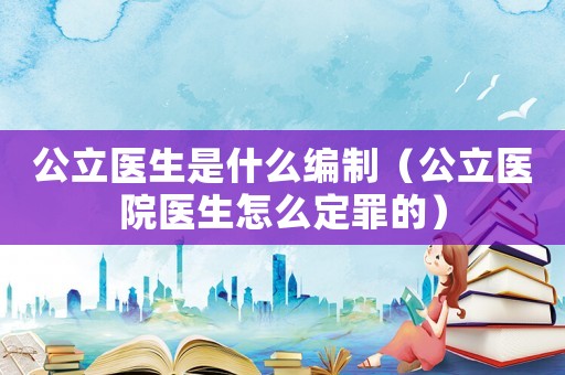 公立醫生是什么編制（公立醫院醫生怎么定罪的）