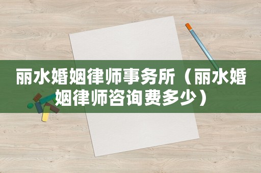麗水婚姻律師事務所（麗水婚姻律師咨詢費多少）