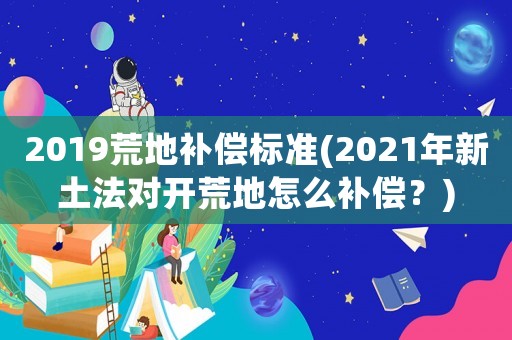 2019荒地補償標準(2021年新土法對開荒地怎么補償？)