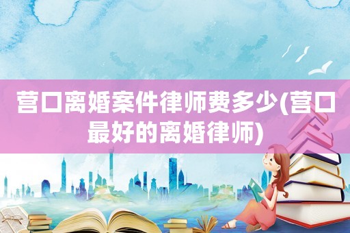營口離婚案件律師費多少(營口最好的離婚律師)