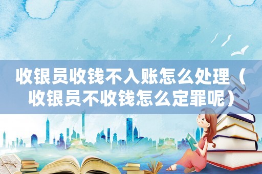 收銀員收錢不入賬怎么處理（收銀員不收錢怎么定罪呢）