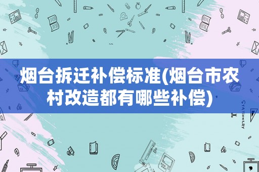 煙臺(tái)拆遷補(bǔ)償標(biāo)準(zhǔn)(煙臺(tái)市農(nóng)村改造都有哪些補(bǔ)償)