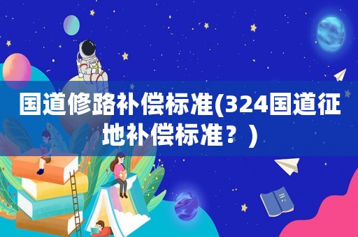 國道修路補償標準(324國道征地補償標準？)