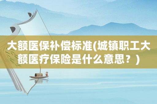 大額醫保補償標準(城鎮職工大額醫療保險是什么意思？)
