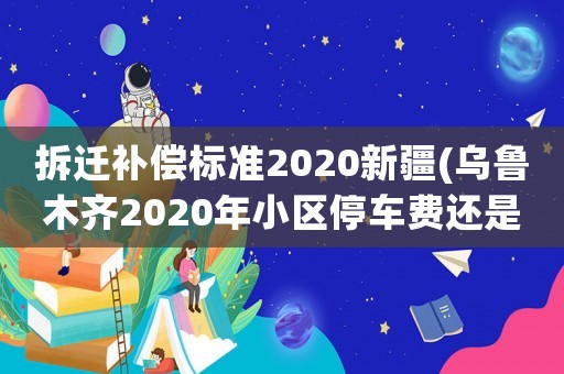 拆遷補(bǔ)償標(biāo)準(zhǔn)2020新疆(烏魯木齊2020年小區(qū)停車費(fèi)還是300元每月，合理嗎？)