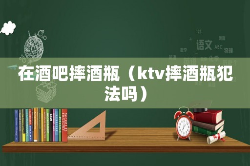 在酒吧摔酒瓶（ktv摔酒瓶犯法嗎）