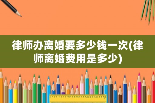 律師辦離婚要多少錢一次(律師離婚費用是多少)