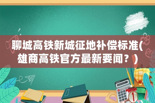 聊城高鐵新城征地補償標準(雄商高鐵官方最新要聞？)