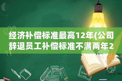 經濟補償標準最高12年(公司辭退員工補償標準不滿兩年2021怎么算)