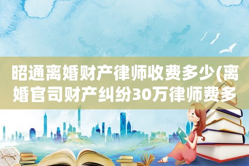 昭通離婚財產律師收費多少(離婚官司財產糾紛30萬律師費多少)
