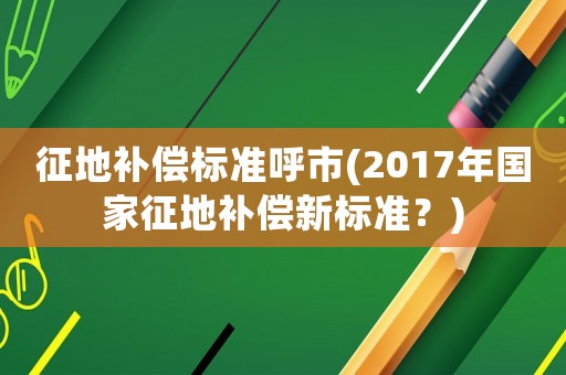 征地補償標準呼市(2017年國家征地補償新標準？)