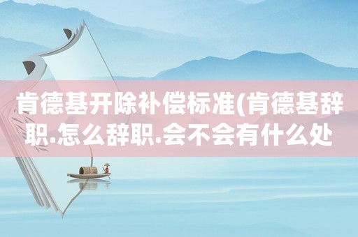 肯德基開除補償標準(肯德基辭職.怎么辭職.會不會有什么處分？)