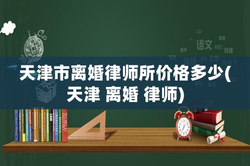 天津市離婚律師所價格多少(天津 離婚 律師)