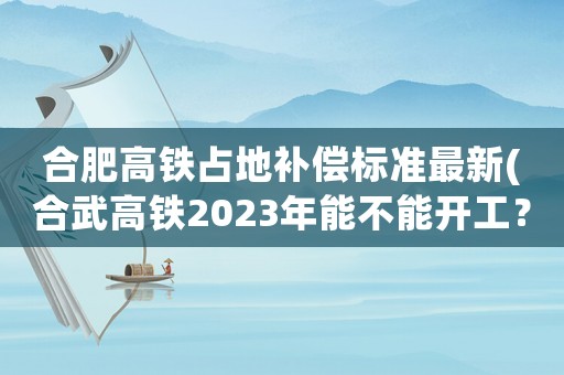 合肥高鐵占地補(bǔ)償標(biāo)準(zhǔn)最新(合武高鐵2023年能不能開工？)
