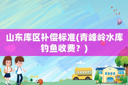 山東庫區(qū)補(bǔ)償標(biāo)準(zhǔn)(青峰嶺水庫釣魚收費(fèi)？)