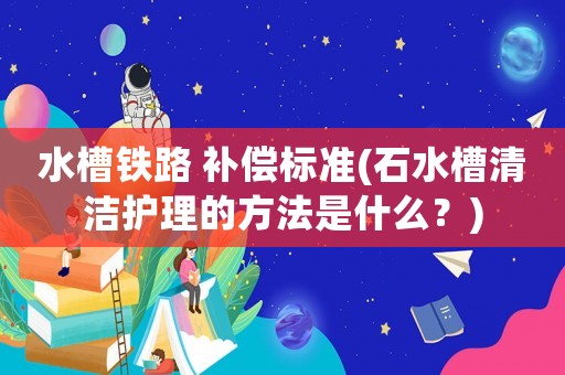 水槽鐵路 補償標準(石水槽清潔護理的方法是什么？)