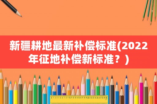 新疆耕地最新補償標準(2022年征地補償新標準？)