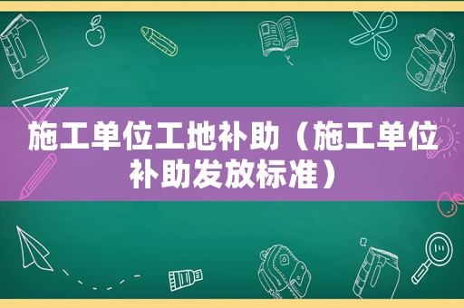 施工單位工地補助（施工單位補助發放標準）