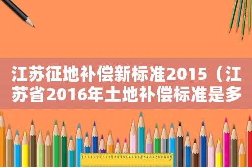 江蘇征地補償新標準2015（江蘇省2016年土地補償標準是多少）