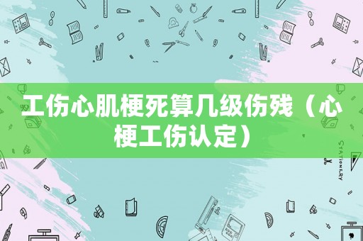 工傷心肌梗死算幾級傷殘（心梗工傷認定）