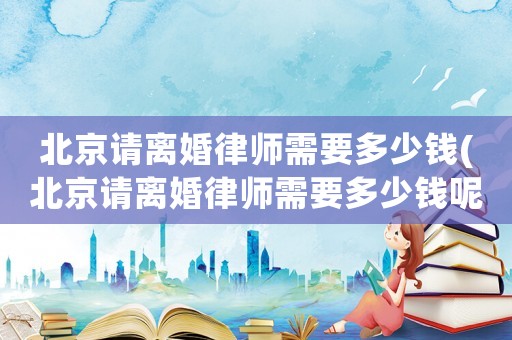 北京請離婚律師需要多少錢(北京請離婚律師需要多少錢呢)