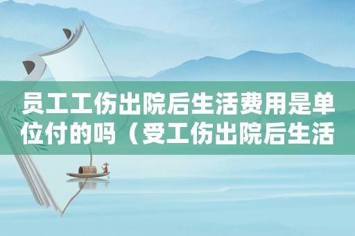 員工工傷出院后生活費用是單位付的嗎（受工傷出院后生活費還有嗎）