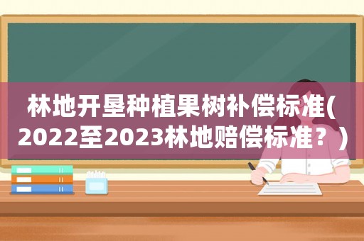 林地開墾種植果樹補償標(biāo)準(2022至2023林地賠償標(biāo)準？)