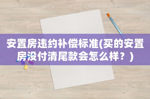 安置房違約補償標準(買的安置房沒付清尾款會怎么樣？)
