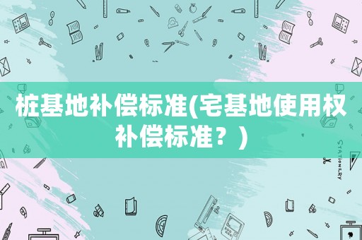 樁基地補償標準(宅基地使用權補償標準？)