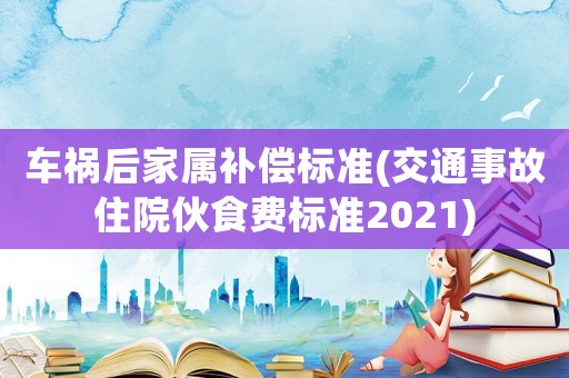車禍后家屬補償標準(交通事故住院伙食費標準2021)