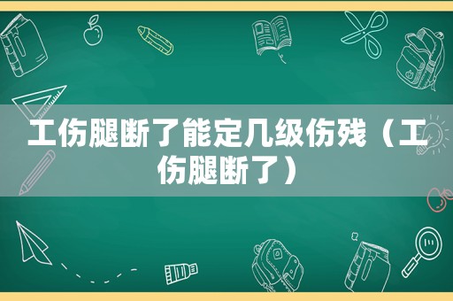 工傷腿斷了能定幾級傷殘（工傷腿斷了）