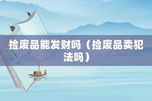 撿廢品能發(fā)財嗎（撿廢品賣犯法嗎）