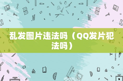 亂發(fā)圖片違法嗎（QQ發(fā)片犯法嗎）