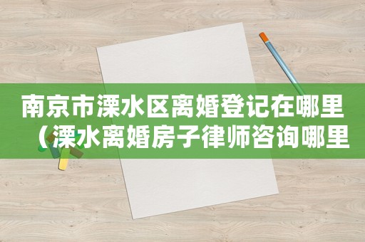 南京市溧水區(qū)離婚登記在哪里（溧水離婚房子律師咨詢哪里）