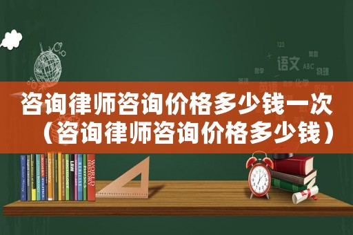 咨詢律師咨詢價格多少錢一次（咨詢律師咨詢價格多少錢）