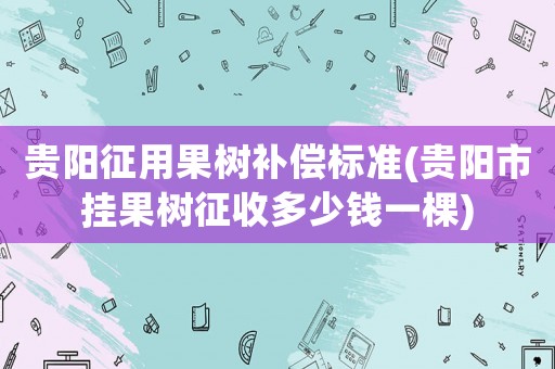 貴陽征用果樹補償標準(貴陽市掛果樹征收多少錢一棵)